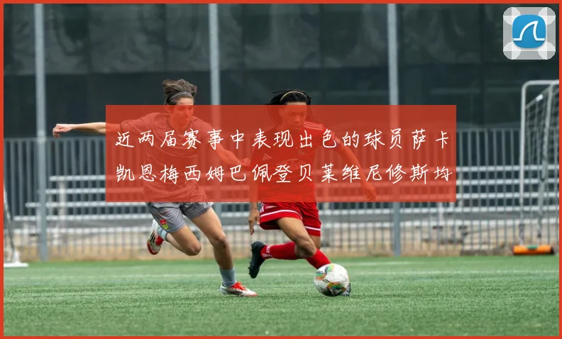 近两届赛事中表现出色的球员萨卡凯恩梅西姆巴佩登贝莱维尼修斯均有三球三助攻