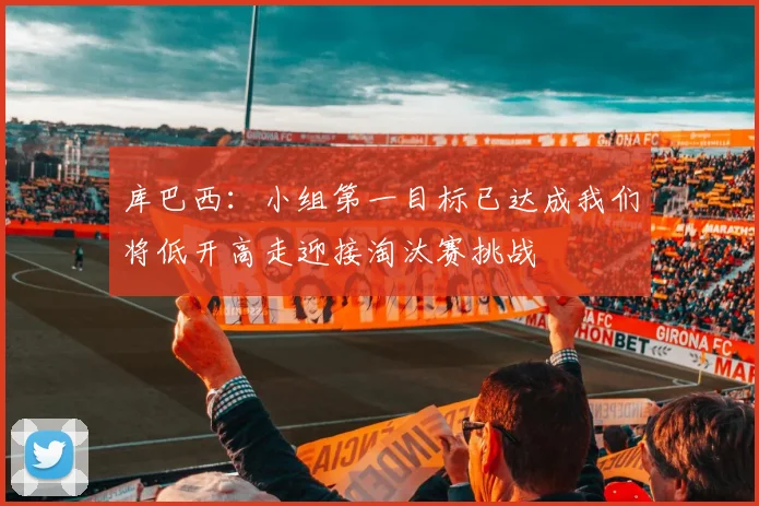 库巴西：小组第一目标已达成我们将低开高走迎接淘汰赛挑战