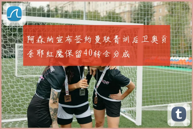 阿森纳宣布签约曼联青训后卫奥贡奈耶红魔保留40转会分成