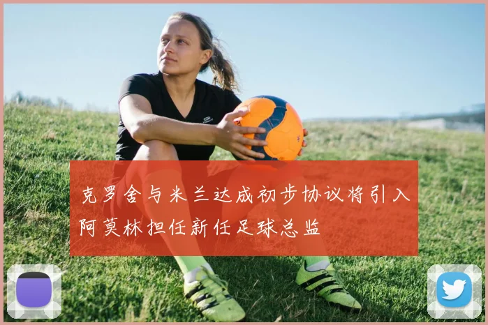 克罗舍与米兰达成初步协议将引入阿莫林担任新任足球总监