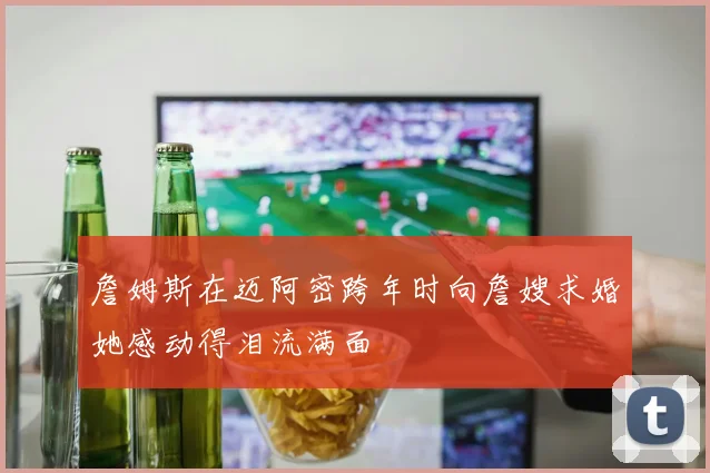 詹姆斯在迈阿密跨年时向詹嫂求婚她感动得泪流满面